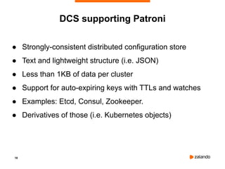 18
DCS supporting Patroni
● Strongly-consistent distributed configuration store
● Text and lightweight structure (i.e. JSON)
● Less than 1KB of data per cluster
● Support for auto-expiring keys with TTLs and watches
● Examples: Etcd, Consul, Zookeeper.
● Derivatives of those (i.e. Kubernetes objects)
 