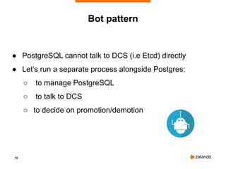 19
Bot pattern
● PostgreSQL cannot talk to DCS (i.e Etcd) directly
● Let’s run a separate process alongside Postgres:
○ to manage PostgreSQL
○ to talk to DCS
○ to decide on promotion/demotion
 