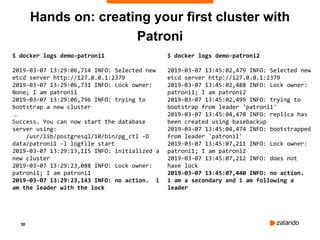 30
Hands on: creating your first cluster with
Patroni
$ docker logs demo-patroni1
2019-03-07 13:29:06,714 INFO: Selected new
etcd server http://127.0.0.1:2379
2019-03-07 13:29:06,731 INFO: Lock owner:
None; I am patroni1
2019-03-07 13:29:06,796 INFO: trying to
bootstrap a new cluster
…
Success. You can now start the database
server using:
/usr/lib/postgresql/10/bin/pg_ctl -D
data/patroni1 -l logfile start
2019-03-07 13:29:13,115 INFO: initialized a
new cluster
2019-03-07 13:29:23,088 INFO: Lock owner:
patroni1; I am patroni1
2019-03-07 13:29:23,143 INFO: no action. i
am the leader with the lock
$ docker logs demo-patroni2
2019-03-07 13:45:02,479 INFO: Selected new
etcd server http://127.0.0.1:2379
2019-03-07 13:45:02,488 INFO: Lock owner:
patroni1; I am patroni2
2019-03-07 13:45:02,499 INFO: trying to
bootstrap from leader 'patroni1'
2019-03-07 13:45:04,470 INFO: replica has
been created using basebackup
2019-03-07 13:45:04,474 INFO: bootstrapped
from leader 'patroni1'
2019-03-07 13:45:07,211 INFO: Lock owner:
patroni1; I am patroni2
2019-03-07 13:45:07,212 INFO: does not
have lock
2019-03-07 13:45:07,440 INFO: no action.
i am a secondary and i am following a
leader
 