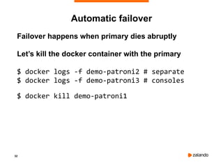 32
Automatic failover
Failover happens when primary dies abruptly
Let’s kill the docker container with the primary
$ docker logs -f demo-patroni2 # separate
$ docker logs -f demo-patroni3 # consoles
$ docker kill demo-patroni1
 
