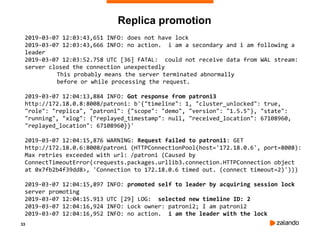 33
Replica promotion
2019-03-07 12:03:43,651 INFO: does not have lock
2019-03-07 12:03:43,666 INFO: no action. i am a secondary and i am following a
leader
2019-03-07 12:03:52.758 UTC [36] FATAL: could not receive data from WAL stream:
server closed the connection unexpectedly
This probably means the server terminated abnormally
before or while processing the request.
2019-03-07 12:04:13,884 INFO: Got response from patroni3
http://172.18.0.8:8008/patroni: b'{"timeline": 1, "cluster_unlocked": true,
"role": "replica", "patroni": {"scope": "demo", "version": "1.5.5"}, "state":
"running", "xlog": {"replayed_timestamp": null, "received_location": 67108960,
"replayed_location": 67108960}}'
2019-03-07 12:04:15,876 WARNING: Request failed to patroni1: GET
http://172.18.0.6:8008/patroni (HTTPConnectionPool(host='172.18.0.6', port=8008):
Max retries exceeded with url: /patroni (Caused by
ConnectTimeoutError(<requests.packages.urllib3.connection.HTTPConnection object
at 0x7fb2b4f39dd8>, 'Connection to 172.18.0.6 timed out. (connect timeout=2)')))
2019-03-07 12:04:15,897 INFO: promoted self to leader by acquiring session lock
server promoting
2019-03-07 12:04:15.913 UTC [29] LOG: selected new timeline ID: 2
2019-03-07 12:04:16,924 INFO: Lock owner: patroni2; I am patroni2
2019-03-07 12:04:16,952 INFO: no action. i am the leader with the lock
 