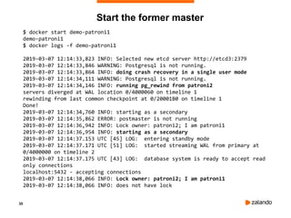 35
Start the former master
$ docker start demo-patroni1
demo-patroni1
$ docker logs -f demo-patroni1
2019-03-07 12:14:33,823 INFO: Selected new etcd server http://etcd3:2379
2019-03-07 12:14:33,846 WARNING: Postgresql is not running.
2019-03-07 12:14:33,864 INFO: doing crash recovery in a single user mode
2019-03-07 12:14:34,111 WARNING: Postgresql is not running.
2019-03-07 12:14:34,146 INFO: running pg_rewind from patroni2
servers diverged at WAL location 0/4000060 on timeline 1
rewinding from last common checkpoint at 0/20001B0 on timeline 1
Done!
2019-03-07 12:14:34,760 INFO: starting as a secondary
2019-03-07 12:14:35,862 ERROR: postmaster is not running
2019-03-07 12:14:36,942 INFO: Lock owner: patroni2; I am patroni1
2019-03-07 12:14:36,954 INFO: starting as a secondary
2019-03-07 12:14:37.153 UTC [45] LOG: entering standby mode
2019-03-07 12:14:37.171 UTC [51] LOG: started streaming WAL from primary at
0/4000000 on timeline 2
2019-03-07 12:14:37.175 UTC [43] LOG: database system is ready to accept read
only connections
localhost:5432 - accepting connections
2019-03-07 12:14:38,066 INFO: Lock owner: patroni2; I am patroni1
2019-03-07 12:14:38,066 INFO: does not have lock
 