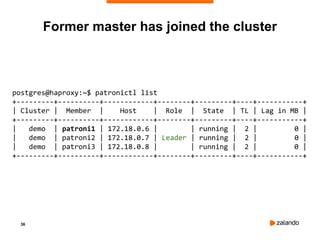 36
postgres@haproxy:~$ patronictl list
+---------+----------+------------+--------+---------+----+-----------+
| Cluster | Member | Host | Role | State | TL | Lag in MB |
+---------+----------+------------+--------+---------+----+-----------+
| demo | patroni1 | 172.18.0.6 | | running | 2 | 0 |
| demo | patroni2 | 172.18.0.7 | Leader | running | 2 | 0 |
| demo | patroni3 | 172.18.0.8 | | running | 2 | 0 |
+---------+----------+------------+--------+---------+----+-----------+
Former master has joined the cluster
 