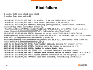 38
$ docker kill demo-etcd1 demo-etcd2
$ docker logs demo-patroni1
2019-03-07 13:27:35,179 INFO: no action. i am the leader with the lock
2019-03-07 13:27:45,152 INFO: Lock owner: patroni1; I am patroni1
2019-03-07 13:27:46,825 WARNING: Retrying (Retry(total=0, connect=None, read=None,
redirect=0)) after connection broken by
'ReadTimeoutError("HTTPConnectionPool(host='172.18.0.2', port=2379): Read timed out.
(read timeout=1.6666666666666667)",)': /v2/keys/service/demo/leader
2019-03-07 13:27:48,494 ERROR: Request to server http://172.18.0.2:2379 failed:
MaxRetryError('HTTPConnectionPool(host='172.18.0.2', port=2379): Max retries exceeded
with url: /v2/keys/service/demo/leader (Caused by
ReadTimeoutError("HTTPConnectionPool(host='172.18.0.2', port=2379): Read timed out.
(read timeout=1.6666666666666667)",))',)
2019-03-07 13:27:48,494 INFO: Reconnection allowed, looking for another server.
2019-03-07 13:27:54,695 ERROR: Machines cache is empty, no machines to try.
2019-03-07 13:27:54,698 ERROR: failed to update leader lock
2019-03-07 13:27:54.718 UTC [309] LOG: received immediate shutdown request
2019-03-07 13:28:04,789 INFO: demoted self because failed to update leader lock in DCS
2019-03-07 13:28:04,791 INFO: closed patroni connection to the postgresql cluster
2019-03-07 13:28:04,792 WARNING: Loop time exceeded, rescheduling immediately.
Etcd failure
 