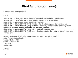 39
$ docker logs demo-patroni1
. . .
2019-03-07 13:28:04,796 INFO: Selected new etcd server http://etcd3:2379
2019-03-07 13:28:04,806 INFO: Lock owner: patroni1; I am patroni1
2019-03-07 13:28:04,865 INFO: postmaster pid=901
2019-03-07 13:28:04.909 UTC [904] FATAL: the database system is starting up
2019-03-07 13:28:05.118 UTC [903] WARNING: recovery command file "recovery.conf"
specified neither primary_conninfo nor restore_command
2019-03-07 13:28:05.118 UTC [903] LOG: entering standby mode
2019-03-07 13:28:05.130 UTC [901] LOG: database system is ready to accept read only
connections
postgres@haproxy:~$ etcdctl -o extended get /service/demo/leader
Key: /service/demo/leader
Created-Index: 484
Modified-Index: 825
TTL: -472
Index: 828
patroni1
Etcd failure (continue)
 