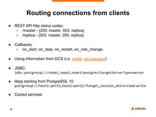 42
Routing connections from clients
● REST API http status codes:
○ /master - {200: master, 503: replica}
○ /replica - {503: master, 200: replica}
● Callbacks:
○ on_start, on_stop, on_restart, on_role_change,
● Using information from DCS (i.e. confd, vip-manager)
● JDBC:
jdbc:postgresql://node1,node2,node3/postgres?targetServerType=master
● libpq starting from PostgreSQL 10:
postgresql://host1:port2,host2:port2/?target_session_attrs=read-write
● Consul services
 