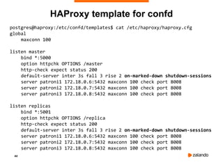 44
HAProxy template for confd
postgres@haproxy:/etc/confd/templates$ cat /etc/haproxy/haproxy.cfg
global
maxconn 100
listen master
bind *:5000
option httpchk OPTIONS /master
http-check expect status 200
default-server inter 3s fall 3 rise 2 on-marked-down shutdown-sessions
server patroni1 172.18.0.6:5432 maxconn 100 check port 8008
server patroni2 172.18.0.7:5432 maxconn 100 check port 8008
server patroni3 172.18.0.8:5432 maxconn 100 check port 8008
listen replicas
bind *:5001
option httpchk OPTIONS /replica
http-check expect status 200
default-server inter 3s fall 3 rise 2 on-marked-down shutdown-sessions
server patroni1 172.18.0.6:5432 maxconn 100 check port 8008
server patroni2 172.18.0.7:5432 maxconn 100 check port 8008
server patroni3 172.18.0.8:5432 maxconn 100 check port 8008
 