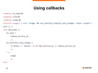 46
Using callbacks
readonly cb_name=$1
readonly role=$2
readonly scope=$3
function usage() { echo "Usage: $0 <on_start|on_stop|on_role_change> <role> <scope>";
exit 1; }
case $cb_name in
on_stop )
remove_service_ip
;;
on_start|on_role_change )
[[ $role == 'master' ]] && add_service_ip || remove_service_ip
;;
* )
usage
;;
esac
 