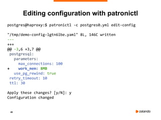 49
Editing configuration with patronictl
postgres@haproxy:$ patronictl -c postgres0.yml edit-config
"/tmp/demo-config-lgtn6lbe.yaml" 8L, 146C written
---
+++
@@ -3,6 +3,7 @@
postgresql:
parameters:
max_connections: 100
+ work_mem: 8MB
use_pg_rewind: true
retry_timeout: 10
ttl: 30
Apply these changes? [y/N]: y
Configuration changed
 