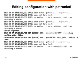 50
Editing configuration with patronictl
2019-03-07 14:19:06,352 INFO: Lock owner: patroni2; I am patroni1
2019-03-07 14:19:06,352 INFO: does not have lock
2019-03-07 14:19:06,360 INFO: no action. i am a secondary and i am
following a leader
2019-03-07 14:19:16,355 INFO: Lock owner: patroni2; I am patroni1
2019-03-07 14:19:16,355 INFO: does not have lock
2019-03-07 14:19:16,368 INFO: no action. i am a secondary and i am
following a leader
server signaled
2019-03-07 14:19:16.451 CET [28996] LOG: received SIGHUP, reloading
configuration files
2019-03-07 14:19:16.461 CET [28996] LOG: parameter "work_mem" changed to
"8MB"
2019-03-07 14:19:26,357 INFO: Lock owner: patroni2; I am patroni1
2019-03-07 14:19:26,357 INFO: does not have lock
2019-03-07 14:19:26,365 INFO: no action. i am a secondary and i am
following a leader
 
