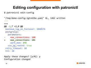 51
Editing configuration with patronictl
$ patronictl edit-config
"/tmp/demo-config-lgtn6lbe.yaml" 8L, 146C written
---
+++
@@ -2,7 +2,8 @@
maximum_lag_on_failover: 1048576
postgresql:
parameters:
- max_connections: 100
+ max_connections: 101
work_mem: 8MB
use_pg_rewind: true
retry_timeout: 10
ttl: 30
Apply these changes? [y/N]: y
Configuration changed
 