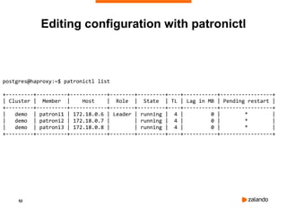 52
postgres@haproxy:~$ patronictl list
+---------+----------+------------+--------+---------+----+-----------+-----------------+
| Cluster | Member | Host | Role | State | TL | Lag in MB | Pending restart |
+---------+----------+------------+--------+---------+----+-----------+-----------------+
| demo | patroni1 | 172.18.0.6 | Leader | running | 4 | 0 | * |
| demo | patroni2 | 172.18.0.7 | | running | 4 | 0 | * |
| demo | patroni3 | 172.18.0.8 | | running | 4 | 0 | * |
+---------+----------+------------+--------+---------+----+-----------+-----------------+
Editing configuration with patronictl
 