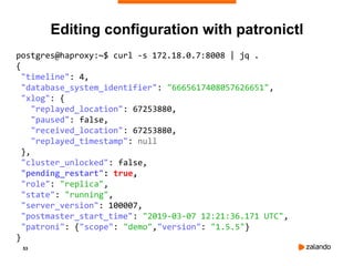 53
Editing configuration with patronictl
postgres@haproxy:~$ curl -s 172.18.0.7:8008 | jq .
{
"timeline": 4,
"database_system_identifier": "6665617408057626651",
"xlog": {
"replayed_location": 67253880,
"paused": false,
"received_location": 67253880,
"replayed_timestamp": null
},
"cluster_unlocked": false,
"pending_restart": true,
"role": "replica",
"state": "running",
"server_version": 100007,
"postmaster_start_time": "2019-03-07 12:21:36.171 UTC",
"patroni": {"scope": "demo","version": "1.5.5"}
}
 