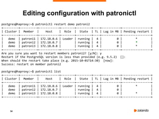 54
postgres@haproxy:~$ patronictl restart demo patroni2
+---------+----------+------------+--------+---------+----+-----------+-----------------+
| Cluster | Member | Host | Role | State | TL | Lag in MB | Pending restart |
+---------+----------+------------+--------+---------+----+-----------+-----------------+
| demo | patroni1 | 172.18.0.6 | Leader | running | 4 | 0 | * |
| demo | patroni2 | 172.18.0.7 | | running | 4 | 0 | * |
| demo | patroni3 | 172.18.0.8 | | running | 4 | 0 | * |
+---------+----------+------------+--------+---------+----+-----------+-----------------+
Are you sure you want to restart members patroni2? [y/N]: y
Restart if the PostgreSQL version is less than provided (e.g. 9.5.2) []:
When should the restart take place (e.g. 2015-10-01T14:30) [now]:
Success: restart on member patroni2
postgres@haproxy:~$ patronictl list
+---------+----------+------------+--------+---------+----+-----------+-----------------+
| Cluster | Member | Host | Role | State | TL | Lag in MB | Pending restart |
+---------+----------+------------+--------+---------+----+-----------+-----------------+
| demo | patroni1 | 172.18.0.6 | Leader | running | 4 | 0 | * |
| demo | patroni2 | 172.18.0.7 | | running | 4 | 0 | |
| demo | patroni3 | 172.18.0.8 | | running | 4 | 0 | * |
+---------+----------+------------+--------+---------+----+-----------+-----------------+
Editing configuration with patronictl
 