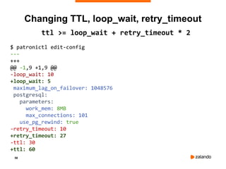 58
Changing TTL, loop_wait, retry_timeout
ttl >= loop_wait + retry_timeout * 2
$ patronictl edit-config
---
+++
@@ -1,9 +1,9 @@
-loop_wait: 10
+loop_wait: 5
maximum_lag_on_failover: 1048576
postgresql:
parameters:
work_mem: 8MB
max_connections: 101
use_pg_rewind: true
-retry_timeout: 10
+retry_timeout: 27
-ttl: 30
+ttl: 60
 