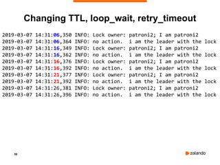 59
Changing TTL, loop_wait, retry_timeout
2019-03-07 14:31:06,350 INFO: Lock owner: patroni2; I am patroni2
2019-03-07 14:31:06,364 INFO: no action. i am the leader with the lock
2019-03-07 14:31:16,349 INFO: Lock owner: patroni2; I am patroni2
2019-03-07 14:31:16,362 INFO: no action. i am the leader with the lock
2019-03-07 14:31:16,376 INFO: Lock owner: patroni2; I am patroni2
2019-03-07 14:31:16,392 INFO: no action. i am the leader with the lock
2019-03-07 14:31:21,377 INFO: Lock owner: patroni2; I am patroni2
2019-03-07 14:31:21,392 INFO: no action. i am the leader with the lock
2019-03-07 14:31:26,381 INFO: Lock owner: patroni2; I am patroni2
2019-03-07 14:31:26,396 INFO: no action. i am the leader with the lock
 