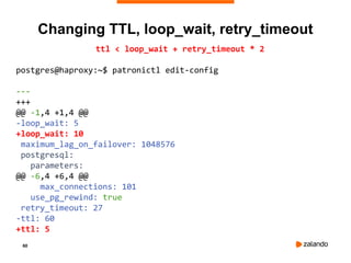 60
ttl < loop_wait + retry_timeout * 2
postgres@haproxy:~$ patronictl edit-config
---
+++
@@ -1,4 +1,4 @@
-loop_wait: 5
+loop_wait: 10
maximum_lag_on_failover: 1048576
postgresql:
parameters:
@@ -6,4 +6,4 @@
max_connections: 101
use_pg_rewind: true
retry_timeout: 27
-ttl: 60
+ttl: 5
Changing TTL, loop_wait, retry_timeout
 