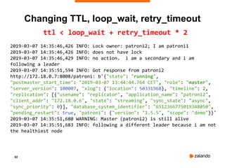 62
ttl < loop_wait + retry_timeout * 2
2019-03-07 14:35:46,426 INFO: Lock owner: patroni2; I am patroni1
2019-03-07 14:35:46,426 INFO: does not have lock
2019-03-07 14:35:46,429 INFO: no action. i am a secondary and i am
following a leader
2019-03-07 14:35:51,594 INFO: Got response from patroni2
http://172.18.0.7:8008/patroni: b'{"state": "running",
"postmaster_start_time": "2019-03-07 13:44:44.764 CET", "role": "master",
"server_version": 100007, "xlog": {"location": 50331968}, "timeline": 2,
"replication": [{"usename": "replicator", "application_name": "patroni2",
"client_addr": "172.18.0.6", "state": "streaming", "sync_state": "async",
"sync_priority": 0}], "database_system_identifier": "6512366775019348050",
"pending_restart": true, "patroni": {"version": "1.5.5", "scope": "demo"}}'
2019-03-07 14:35:51,680 WARNING: Master (patroni2) is still alive
2019-03-07 14:35:51,683 INFO: following a different leader because i am not
the healthiest node
Changing TTL, loop_wait, retry_timeout
 
