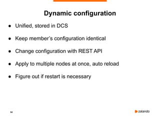 64
● Unified, stored in DCS
● Keep member’s configuration identical
● Change configuration with REST API
● Apply to multiple nodes at once, auto reload
● Figure out if restart is necessary
Dynamic configuration
 