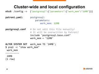 65
etcd: /config -> {"postgresql":{"parameters":{"work_mem":"16MB"}}}
patroni.yaml: postgresql:
parameters:
work_mem: 12MB
postgresql.conf # Do not edit this file manually!
# It will be overwritten by Patroni!
include 'postgresql.base.conf'
work_mem = '12MB'
ALTER SYSTEM SET work_mem TO '24MB';
$ psql -c "show work_mem"
work_mem
----------
24MB
(1 row)
Cluster-wide and local configuration
 