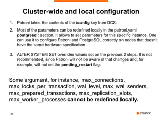 66
1. Patroni takes the contents of the /config key from DCS.
2. Most of the parameters can be redefined locally in the patroni.yaml
postgresql: section. It allows to set parameters for this specific instance. One
can use it to configure Patroni and PostgreSQL correctly on nodes that doesn’t
have the same hardware specification.
3. ALTER SYSTEM SET overrides values set on the previous 2 steps. It is not
recommended, since Patroni will not be aware of that changes and, for
example, will not set the pending_restart flag.
Some argument, for instance, max_connections,
max_locks_per_transaction, wal_level, max_wal_senders,
max_prepared_transactions, max_replication_slots,
max_worker_processes cannot be redefined locally.
Cluster-wide and local configuration
 