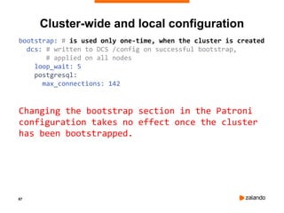 67
Cluster-wide and local configuration
bootstrap: # is used only one-time, when the cluster is created
dcs: # written to DCS /config on successful bootstrap,
# applied on all nodes
loop_wait: 5
postgresql:
max_connections: 142
Changing the bootstrap section in the Patroni
configuration takes no effect once the cluster
has been bootstrapped.
 