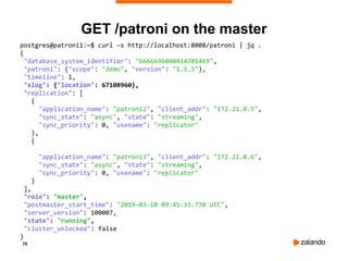 70
GET /patroni on the master
postgres@patroni1:~$ curl -s http://localhost:8008/patroni | jq .
{
"database_system_identifier": "6666696040414781469",
"patroni": {"scope": "demo", "version": "1.5.5"},
"timeline": 1,
"xlog": {"location": 67108960},
"replication": [
{
"application_name": "patroni2", "client_addr": "172.21.0.5",
"sync_state": "async", "state": "streaming",
"sync_priority": 0, "usename": "replicator"
},
{
"application_name": "patroni3", "client_addr": "172.21.0.6",
"sync_state": "async", "state": "streaming",
"sync_priority": 0, "usename": "replicator"
}
],
"role": "master",
"postmaster_start_time": "2019-03-10 09:45:33.770 UTC",
"server_version": 100007,
"state": "running",
"cluster_unlocked": false
}
 