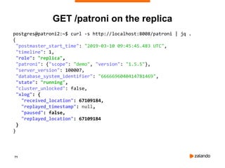 71
GET /patroni on the replica
postgres@patroni2:~$ curl -s http://localhost:8008/patroni | jq .
{
"postmaster_start_time": "2019-03-10 09:45:45.483 UTC",
"timeline": 1,
"role": "replica",
"patroni": {"scope": "demo", "version": "1.5.5"},
"server_version": 100007,
"database_system_identifier": "6666696040414781469",
"state": "running",
"cluster_unlocked": false,
"xlog": {
"received_location": 67109184,
"replayed_timestamp": null,
"paused": false,
"replayed_location": 67109184
}
}
 