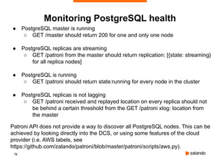 72
● PostgreSQL master is running
○ GET /master should return 200 for one and only one node
● PostgreSQL replicas are streaming
○ GET /patroni from the master should return replication: [{state: streaming}
for all replica nodes]
● PostgreSQL is running
○ GET /patroni should return state:running for every node in the cluster
● PostgreSQL replicas is not lagging
○ GET /patroni received and replayed location on every replica should not
be behind a certain threshold from the GET /patroni xlog: location from
the master
Patroni API does not provide a way to discover all PostgreSQL nodes. This can be
achieved by looking directly into the DCS, or using some features of the cloud
provider (i.e. AWS labels, see
https://github.com/zalando/patroni/blob/master/patroni/scripts/aws.py).
Monitoring PostgreSQL health
 