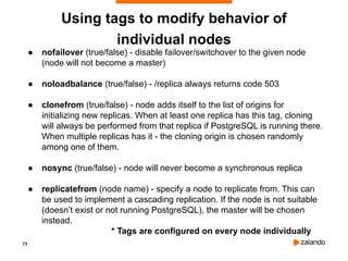 73
Using tags to modify behavior of
individual nodes
● nofailover (true/false) - disable failover/switchover to the given node
(node will not become a master)
● noloadbalance (true/false) - /replica always returns code 503
● clonefrom (true/false) - node adds itself to the list of origins for
initializing new replicas. When at least one replica has this tag, cloning
will always be performed from that replica if PostgreSQL is running there.
When multiple replicas has it - the cloning origin is chosen randomly
among one of them.
● nosync (true/false) - node will never become a synchronous replica
● replicatefrom (node name) - specify a node to replicate from. This can
be used to implement a cascading replication. If the node is not suitable
(doesn’t exist or not running PostgreSQL), the master will be chosen
instead.
* Tags are configured on every node individually
 