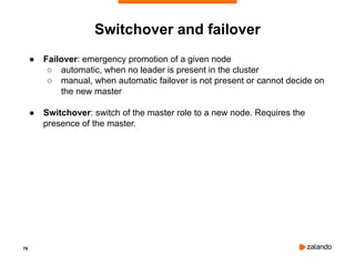 76
Switchover and failover
● Failover: emergency promotion of a given node
○ automatic, when no leader is present in the cluster
○ manual, when automatic failover is not present or cannot decide on
the new master
● Switchover: switch of the master role to a new node. Requires the
presence of the master.
 