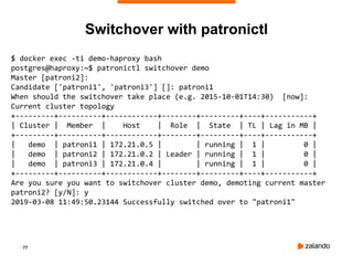 77
Switchover with patronictl
$ docker exec -ti demo-haproxy bash
postgres@haproxy:~$ patronictl switchover demo
Master [patroni2]:
Candidate ['patroni1', 'patroni3'] []: patroni1
When should the switchover take place (e.g. 2015-10-01T14:30) [now]:
Current cluster topology
+---------+----------+------------+--------+---------+----+-----------+
| Cluster | Member | Host | Role | State | TL | Lag in MB |
+---------+----------+------------+--------+---------+----+-----------+
| demo | patroni1 | 172.21.0.5 | | running | 1 | 0 |
| demo | patroni2 | 172.21.0.2 | Leader | running | 1 | 0 |
| demo | patroni3 | 172.21.0.4 | | running | 1 | 0 |
+---------+----------+------------+--------+---------+----+-----------+
Are you sure you want to switchover cluster demo, demoting current master
patroni2? [y/N]: y
2019-03-08 11:49:50.23144 Successfully switched over to "patroni1"
 