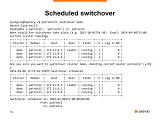 79
Scheduled switchover
postgres@haproxy:~$ patronictl switchover demo
Master [patroni1]:
Candidate ['patroni2', 'patroni3'] []: patroni3
When should the switchover take place (e.g. 2015-10-01T14:30) [now]: 2019-03-08T13:00
Current cluster topology
+---------+----------+------------+--------+---------+----+-----------+
| Cluster | Member | Host | Role | State | TL | Lag in MB |
+---------+----------+------------+--------+---------+----+-----------+
| demo | patroni1 | 172.21.0.5 | Leader | running | 2 | 0 |
| demo | patroni2 | 172.21.0.2 | | running | 2 | 0 |
| demo | patroni3 | 172.21.0.4 | | running | 2 | 0 |
+---------+----------+------------+--------+---------+----+-----------+
Are you sure you want to switchover cluster demo, demoting current master patroni1? [y/N]:
y
2019-03-08 11:55:41.95879 Switchover scheduled
+---------+----------+------------+--------+---------+----+-----------+
| Cluster | Member | Host | Role | State | TL | Lag in MB |
+---------+----------+------------+--------+---------+----+-----------+
| demo | patroni1 | 172.21.0.5 | Leader | running | 2 | 0 |
| demo | patroni2 | 172.21.0.2 | | running | 2 | 0 |
| demo | patroni3 | 172.21.0.4 | | running | 2 | 0 |
+---------+----------+------------+--------+---------+----+-----------+
Switchover scheduled at: 2019-03-08T12:00:00+00:00
from: patroni1
to: patroni3
 