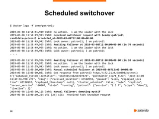 80
Scheduled switchover
$ docker logs -f demo-patroni1
2019-03-08 11:58:41,989 INFO: no action. i am the leader with the lock
2019-03-08 11:58:49,923 INFO: received switchover request with leader=patroni1
candidate=patroni3 scheduled_at=2019-03-08T12:00:00+00:00
2019-03-08 11:58:49,942 INFO: Lock owner: patroni1; I am patroni1
2019-03-08 11:58:49,955 INFO: Awaiting failover at 2019-03-08T12:00:00+00:00 (in 70 seconds)
2019-03-08 11:58:49,965 INFO: no action. i am the leader with the lock
2019-03-08 11:58:59,943 INFO: Lock owner: patroni1; I am patroni1
. . .
2019-03-08 11:59:49,956 INFO: Awaiting failover at 2019-03-08T12:00:00+00:00 (in 10 seconds)
2019-03-08 11:59:49,971 INFO: no action. i am the leader with the lock
2019-03-08 11:59:59,943 INFO: Lock owner: patroni1; I am patroni1
2019-03-08 12:00:00,000 INFO: Manual scheduled failover at 2019-03-08T12:00:00+00:00
2019-03-08 12:00:00,031 INFO: Got response from patroni3 http://172.21.0.4:8008/patroni:
b'{"database_system_identifier": "6665985748268707870", "postmaster_start_time": "2019-03-08
11:49:56.998 UTC", "xlog": {"received_location": 67110992, "paused": false, "replayed_loca
tion": 67110992, "replayed_timestamp": null}, "cluster_unlocked": false, "role": "replica",
"server_version": 100007, "state": "running", "patroni": {"version": "1.5.5", "scope": "demo"},
"timeline": 2}'
2019-03-08 12:00:00,125 INFO: manual failover: demoting myself
2019-03-08 12:00:00.264 UTC [29] LOG: received fast shutdown request
 