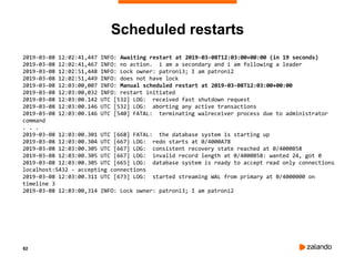 82
Scheduled restarts
2019-03-08 12:02:41,447 INFO: Awaiting restart at 2019-03-08T12:03:00+00:00 (in 19 seconds)
2019-03-08 12:02:41,467 INFO: no action. i am a secondary and i am following a leader
2019-03-08 12:02:51,448 INFO: Lock owner: patroni3; I am patroni2
2019-03-08 12:02:51,449 INFO: does not have lock
2019-03-08 12:03:00,007 INFO: Manual scheduled restart at 2019-03-08T12:03:00+00:00
2019-03-08 12:03:00,032 INFO: restart initiated
2019-03-08 12:03:00.142 UTC [532] LOG: received fast shutdown request
2019-03-08 12:03:00.146 UTC [532] LOG: aborting any active transactions
2019-03-08 12:03:00.146 UTC [540] FATAL: terminating walreceiver process due to administrator
command
. . .
2019-03-08 12:03:00.301 UTC [668] FATAL: the database system is starting up
2019-03-08 12:03:00.304 UTC [667] LOG: redo starts at 0/4000A78
2019-03-08 12:03:00.305 UTC [667] LOG: consistent recovery state reached at 0/4000B58
2019-03-08 12:03:00.305 UTC [667] LOG: invalid record length at 0/4000B58: wanted 24, got 0
2019-03-08 12:03:00.305 UTC [665] LOG: database system is ready to accept read only connections
localhost:5432 - accepting connections
2019-03-08 12:03:00.311 UTC [673] LOG: started streaming WAL from primary at 0/4000000 on
timeline 3
2019-03-08 12:03:00,314 INFO: Lock owner: patroni3; I am patroni2
 