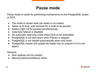 84
Pause mode
Pause mode is useful for performing maintenance on the PostgreSQL cluster
or DCS.
● The mode is cluster-wide (all nodes or no nodes)
● Takes up to loop_wait seconds for a node to be paused
● Nodes might not be paused simultaneously
● Automatic failover is disabled
● No automatic read-only mode when DCS is not accessible
● PostgreSQL is not shut down when Patroni is stopped
● PostgreSQL is not started automatically when shut down
● PostgreSQL master will update the leader key (or acquire it if it is not
taken)
However
● New replicas can be created
● Manual switchover/failover works
 
