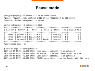 85
Pause mode
postgres@haproxy:~$ patronictl pause demo --wait
'pause' request sent, waiting until it is recognized by all nodes
Success: cluster management is paused
postgres@haproxy:~$ patronictl list
+---------+----------+------------+--------+---------+----+-----------+
| Cluster | Member | Host | Role | State | TL | Lag in MB |
+---------+----------+------------+--------+---------+----+-----------+
| demo | patroni1 | 172.21.0.5 | | running | 1 | 0 |
| demo | patroni2 | 172.21.0.7 | | running | 1 | 0 |
| demo | patroni3 | 172.21.0.3 | Leader | running | 1 | 0 |
+---------+----------+------------+--------+---------+----+-----------+
Maintenance mode: on
$ docker logs -f demo-patroni3
2019-03-07 15:51:43,908 INFO: Lock owner: patroni3; I am patroni3
2019-03-07 15:51:43,931 INFO: no action. i am the leader with the lock
2019-03-07 15:51:46,864 INFO: Lock owner: patroni3; I am patroni3
2019-03-07 15:51:46,890 INFO: PAUSE: no action. i am the leader with the lock
 