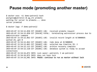 86
Pause mode (promoting another master)
$ docker exec -ti demo-patroni2 bash
postgres@patroni2:~$ pg_ctl promote
waiting for server to promote.... done
server promoted
$ docker logs -f demo-patroni2
2019-03-07 15:54:12.058 CET [81603] LOG: received promote request
2019-03-07 15:54:12.058 CET [81638] FATAL: terminating walreceiver process due to
administrator command
2019-03-07 15:54:12.062 CET [81603] LOG: invalid record length at 0/3000060:
wanted 24, got 0
2019-03-07 15:54:12.062 CET [81603] LOG: redo done at 0/3000028
2019-03-07 15:54:12.065 CET [81603] LOG: selected new timeline ID: 2
2019-03-07 15:54:12.113 CET [81603] LOG: archive recovery complete
2019-03-07 15:54:12.118 CET [81601] LOG: database system is ready to accept
connections
2019-03-07 15:54:16,872 INFO: Lock owner: patroni3; I am patroni2
2019-03-07 15:54:16,872 INFO: does not have lock
2019-03-07 15:54:16,901 INFO: PAUSE: continue to run as master without lock
 