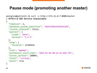 88
Pause mode (promoting another master)
postgres@patroni2:~$ curl -v http://172.21.0.7:8008/master
< HTTP/1.0 503 Service Unavailable
{
"timeline": 2,
"database_system_identifier": "6665930822459834398",
"cluster_unlocked": false,
"patroni": {
"scope": "demo",
"version": "1.5.5"
},
"xlog": {
"location": 67109456
},
"role": "master",
"postmaster_start_time": "2019-03-08 08:16:16.010 UTC",
"server_version": 100007,
"state": "running",
"pause": true
}
 