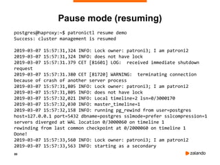 89
Pause mode (resuming)
postgres@haproxy:~$ patronictl resume demo
Success: cluster management is resumed
2019-03-07 15:57:31,324 INFO: Lock owner: patroni3; I am patroni2
2019-03-07 15:57:31,324 INFO: does not have lock
2019-03-07 15:57:31.379 CET [81601] LOG: received immediate shutdown
request
2019-03-07 15:57:31.380 CET [81720] WARNING: terminating connection
because of crash of another server process
2019-03-07 15:57:31,805 INFO: Lock owner: patroni3; I am patroni2
2019-03-07 15:57:31,805 INFO: does not have lock
2019-03-07 15:57:32,021 INFO: Local timeline=2 lsn=0/3000170
2019-03-07 15:57:32,030 INFO: master_timeline=1
2019-03-07 15:57:32,158 INFO: running pg_rewind from user=postgres
host=127.0.0.1 port=5432 dbname=postgres sslmode=prefer sslcompression=1
servers diverged at WAL location 0/3000060 on timeline 1
rewinding from last common checkpoint at 0/2000060 on timeline 1
Done!
2019-03-07 15:57:33,560 INFO: Lock owner: patroni3; I am patroni2
2019-03-07 15:57:33,563 INFO: starting as a secondary
 