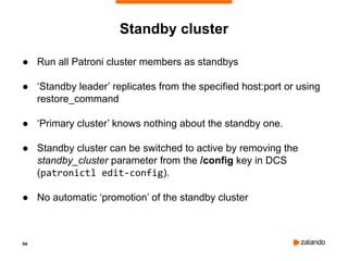 94
Standby cluster
● Run all Patroni cluster members as standbys
● ‘Standby leader’ replicates from the specified host:port or using
restore_command
● ‘Primary cluster’ knows nothing about the standby one.
● Standby cluster can be switched to active by removing the
standby_cluster parameter from the /config key in DCS
(patronictl edit-config).
● No automatic ‘promotion’ of the standby cluster
 
