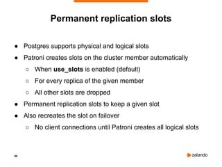 96
Permanent replication slots
● Postgres supports physical and logical slots
● Patroni creates slots on the cluster member automatically
○ When use_slots is enabled (default)
○ For every replica of the given member
○ All other slots are dropped
● Permanent replication slots to keep a given slot
● Also recreates the slot on failover
○ No client connections until Patroni creates all logical slots
 