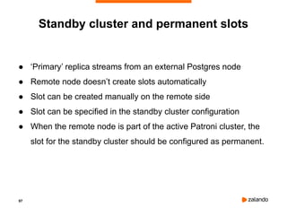 97
Standby cluster and permanent slots
● ‘Primary’ replica streams from an external Postgres node
● Remote node doesn’t create slots automatically
● Slot can be created manually on the remote side
● Slot can be specified in the standby cluster configuration
● When the remote node is part of the active Patroni cluster, the
slot for the standby cluster should be configured as permanent.
 