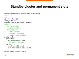 98
Standby cluster and permanent slots
postgres@haproxy:~$ patronictl edit-config
---
+++
@@ -1,8 +1,16 @@
loop_wait: 10
maximum_lag_on_failover: 1048576
+slots:
+ test_physical:
+ type: physical
+ test_logical:
+ type: logical
+ database: postgres
+ plugin: test_decoding
postgresql:
parameters:
max_connections: 100
+ wal_level: logical
pg_hba:
- local all all trust
- host replication all all md5
Apply these changes? [y/N]:
 