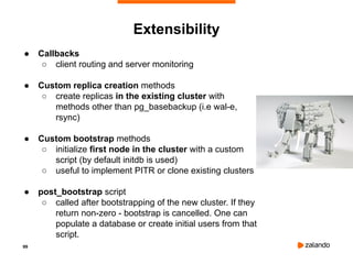 99
Extensibility
● Callbacks
○ client routing and server monitoring
● Custom replica creation methods
○ create replicas in the existing cluster with
methods other than pg_basebackup (i.e wal-e,
rsync)
● Custom bootstrap methods
○ initialize first node in the cluster with a custom
script (by default initdb is used)
○ useful to implement PITR or clone existing clusters
● post_bootstrap script
○ called after bootstrapping of the new cluster. If they
return non-zero - bootstrap is cancelled. One can
populate a database or create initial users from that
script.
 