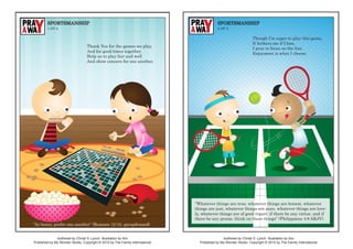 Authored by Christi S. Lynch. Illustration by Alvi.
Published by My Wonder Studio. Copyright © 2015 by The Family International.
Authored by Christi S. Lynch. Illustration by Alvi.
Published by My Wonder Studio. Copyright © 2015 by The Family International.
SPORTSMANSHIP
1 OF 2
SPORTSMANSHIP
2 OF 2
“In honor, prefer one another” (Romans 12:10, paraphrased).
Though I’m eager to play this game,
It bothers me if I lose.
I pray to focus on the fun;
Enjoyment is what I choose.
“Whatever things are true, whatever things are honest, whatever
things are just, whatever things are pure, whatever things are love-
ly, whatever things are of good report; if there be any virtue, and if
there be any praise, think on these things” (Philippians 4:8 AKJV).
Thank You for the games we play,
And for good times together.
Help us to play fair and well
And show concern for one another.
 