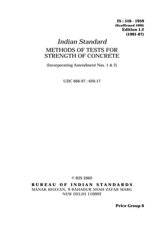 © BIS 2002
B U R E A U O F I N D I A N S T A N D A R D S
MANAK BHAVAN, 9 BAHADUR SHAH ZAFAR MARG
NEW DELHI 110002
IS : 516 - 1959
(Reaffirmed 1999)
Edition 1.2
(1991-07)
Price Group 6
Indian Standard
METHODS OF TESTS FOR
STRENGTH OF CONCRETE
(Incorporating Amendment Nos. 1 & 2)
UDC 666.97 : 620.17
 