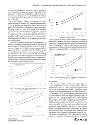 AMAE Int. J. on Manufacturing and Material Science, Vol. 01, No. 02, November 2011
velocity of air with abrasive, diameter of nozzle, thickness of
work material are remains constant. The effect of air
temperature on Wear rate is studied for two different abrasives
like silica sand (Sio2) and silicon carbide(SiC) of size 100µm
and 150µm respectively. The results are plotted as shown in
Fig.2. and Fig.3 .
It is clear from Fig.2. that the air temperature has more
significant effect on the Wear rate at temperature above 100o
C. It can be found that Wear rate at higher temperature is
about 1.4 to 1.6 times more than that at low (room) temperature.
The same trend is seen when SiC is used as abrasive and the
overall Wear rate is more as compared to silica sand. Moreover,
the increase of abrasive size increases the Wear rate as shown
in Fig.3 and Fig. 4. It is further observed that the Wear rate is
highest at 310oC for 150 µm of abrasive. The results indicate
that the temperature of air is also an important factor in the
machining process.
As hot air is supplied on the target, the temperature of
target is increased resulting in increasing the size of radial
crack initiated by impact of abrasive material. It helps in
removal of larger size of chips from the work material. In
agreement with this, our study reveals that the Erosion rate
of material at high temperature is more as compared to that at
low temperature. There is an evidence of crack initiation taking
place by brittle nature at low temperature. As the temperature
increases,deep chipping followed by plastic deformation is
observed. Hence,erosion rate increases and thus the hot air
has its influence in increasing Wear rate.

Figure 4. Variation of wear rate with temperature of for different
grain size (Silicon Carbide)

From fig. 5 it can be noticed that the erosion rate is higher in
plain Epoxy composite due to the less harness as compared
to Si-Epoxy-Eglass under the same machining parameters as
above. Debonding of material takes place at the lower
temperature in plain Epoxy composite material which influence
in large sized chipping and thus causing the increase in wear
rate.

Figure 5. Variation of wear rate with temperature of for different
grain size (silicon carbide)

B. SEM Study
The micrographs of the eroded surface of Si – Epoxy –
Eglass polymer Composite samples at two different
temperatures (27oC and 310oC) using abrasive particles of
size 100µm are shown in Fig.6 and Fig.7 respectively. There
are many differences between the micro features of two cases.
The morphology of the surface eroded at low temperature of
air is typical due to the brittle failure . The matrix layer is
eroded and there is no presence of crack on glass fiber as
shown by arrow mark in Fig.6. The matrix is chipped off and
the glass fibers are Clearly visible beneath the matrix layer.
Particle impingement produces a rise in temperature of the
surface of material which makes the matrix deformation easy
because the high temperature that occur in solid particle
erosion invariably soften the matrix. On impact of the erodent
particle, kinetic energy is transferred to the composite body
that leads to crater formation and subsequent material loss.
The features corresponding to 310oC indicate growth of crack
material is removed by chipping, that results in increase of

Figure 2.Variation of wear rate with air temperature for 100 µm
abrasives Silica sand and SiC

Figure 3. Variation of wear rate with temperature of for different
grain size (Sand)

© 2011 AMAE
DOI: 01.IJMMS.01.02.516

33

 