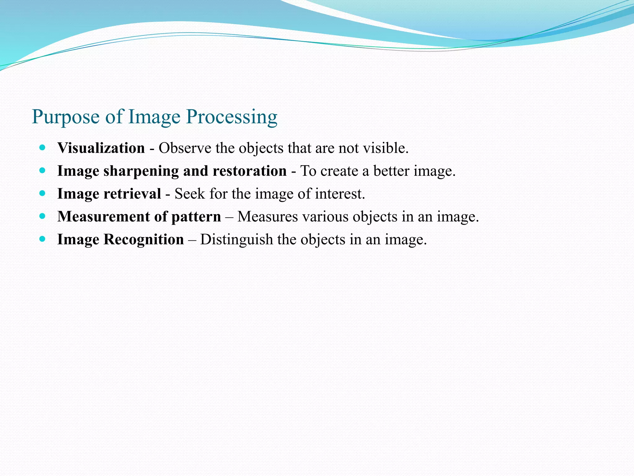 Purpose of Image Processing
 Visualization - Observe the objects that are not visible.
 Image sharpening and restoration - To create a better image.
 Image retrieval - Seek for the image of interest.
 Measurement of pattern – Measures various objects in an image.
 Image Recognition – Distinguish the objects in an image.
 