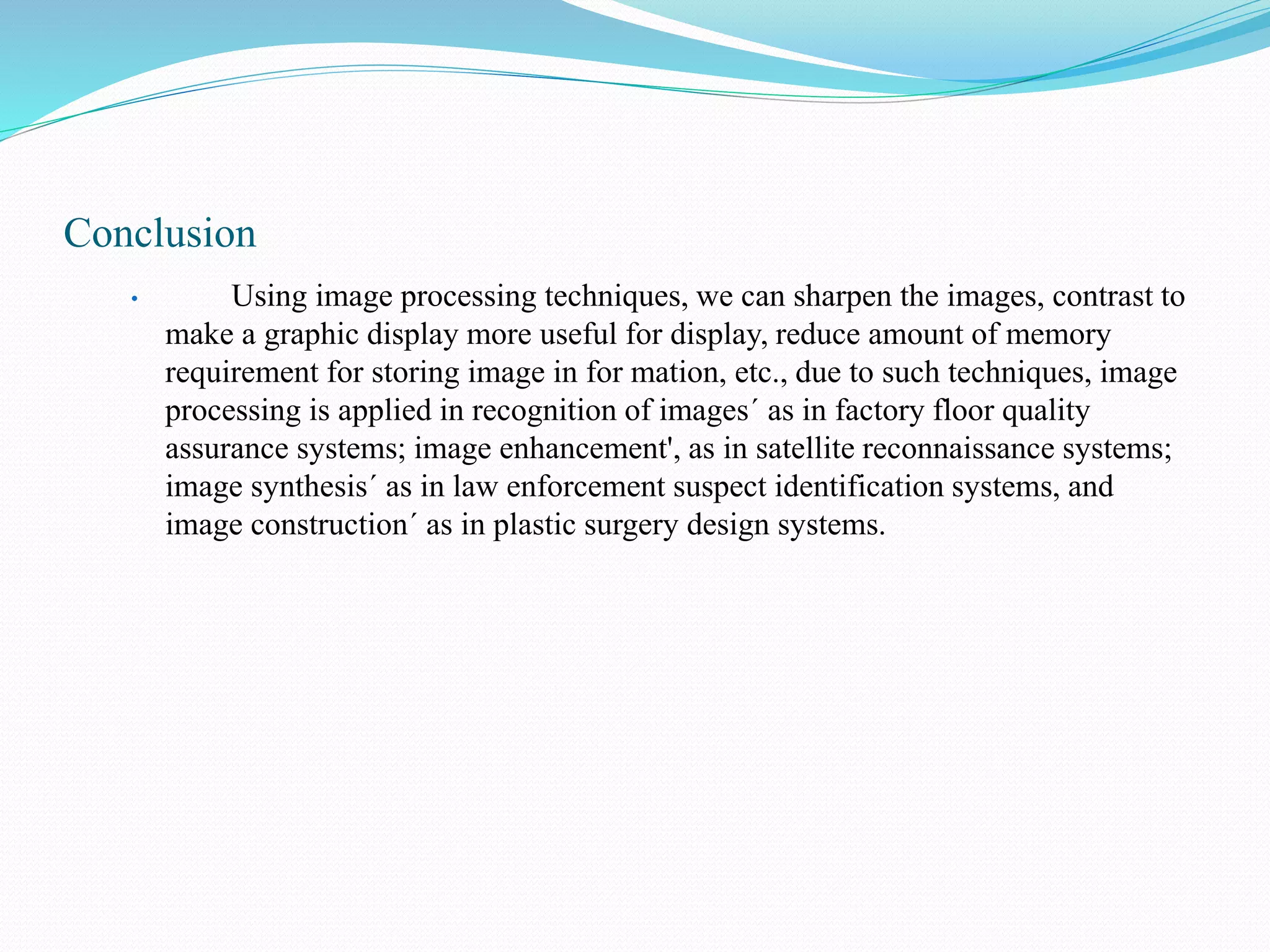Conclusion
• Using image processing techniques, we can sharpen the images, contrast to
make a graphic display more useful for display, reduce amount of memory
requirement for storing image in for mation, etc., due to such techniques, image
processing is applied in recognition of images´ as in factory floor quality
assurance systems; image enhancement', as in satellite reconnaissance systems;
image synthesis´ as in law enforcement suspect identification systems, and
image construction´ as in plastic surgery design systems.
 